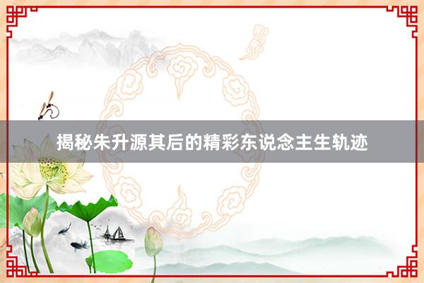 揭秘朱升源其后的精彩东说念主生轨迹