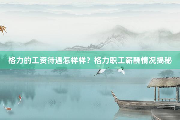 格力的工资待遇怎样样？格力职工薪酬情况揭秘